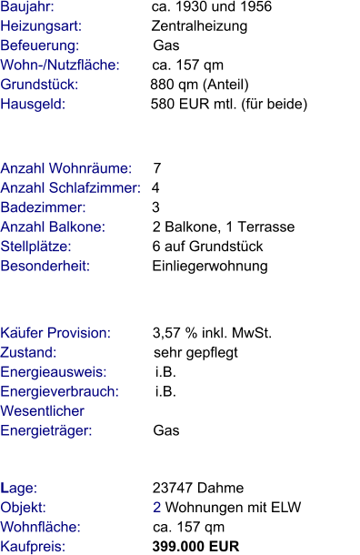 Lage:                            23747 Dahme Objekt:                          2 Wohnungen mit ELW  Wohnfläche:                  ca. 157 qm  Kaufpreis:                     399.000 EUR Anzahl Wohnräume:     7 Anzahl Schlafzimmer:   4 Badezimmer:                3 Anzahl Balkone:            2 Balkone, 1 Terrasse  Stellplätze:                    6 auf Grundstück  Besonderheit:               Einliegerwohnung                                         Baujahr:                        ca. 1930 und 1956     Heizungsart:                 Zentralheizung  Befeuerung:                  Gas Wohn-/Nutzfläche:        ca. 157 qm Grundstück:                  880 qm (Anteil) Hausgeld:                     580 EUR mtl. (für beide)                                                                       Käufer Provision:          3,57 % inkl. MwSt.  Zustand:                        sehr gepflegt Energieausweis:            i.B. Energieverbrauch:         i.B. Wesentlicher Energieträger:               Gas