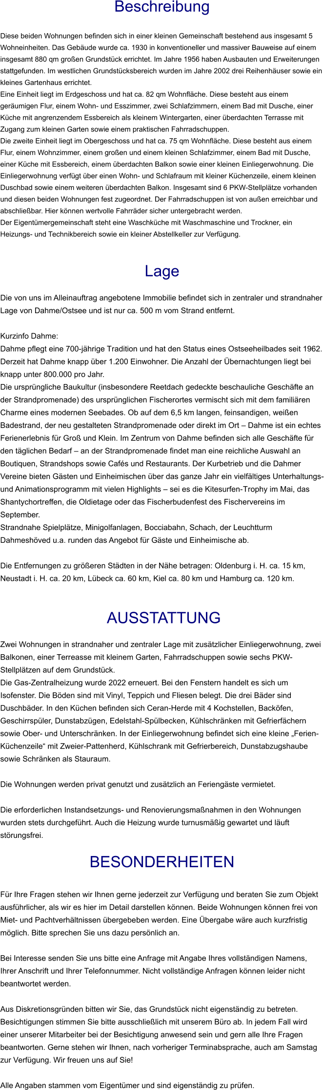 Beschreibung  Diese beiden Wohnungen befinden sich in einer kleinen Gemeinschaft bestehend aus insgesamt 5 Wohneinheiten. Das Gebäude wurde ca. 1930 in konventioneller und massiver Bauweise auf einem insgesamt 880 qm großen Grundstück errichtet. Im Jahre 1956 haben Ausbauten und Erweiterungen stattgefunden. Im westlichen Grundstücksbereich wurden im Jahre 2002 drei Reihenhäuser sowie ein kleines Gartenhaus errichtet. Eine Einheit liegt im Erdgeschoss und hat ca. 82 qm Wohnfläche. Diese besteht aus einem geräumigen Flur, einem Wohn- und Esszimmer, zwei Schlafzimmern, einem Bad mit Dusche, einer Küche mit angrenzendem Essbereich als kleinem Wintergarten, einer überdachten Terrasse mit Zugang zum kleinen Garten sowie einem praktischen Fahrradschuppen. Die zweite Einheit liegt im Obergeschoss und hat ca. 75 qm Wohnfläche. Diese besteht aus einem Flur, einem Wohnzimmer, einem großen und einem kleinen Schlafzimmer, einem Bad mit Dusche, einer Küche mit Essbereich, einem überdachten Balkon sowie einer kleinen Einliegerwohnung. Die Einliegerwohnung verfügt über einen Wohn- und Schlafraum mit kleiner Küchenzeile, einem kleinen Duschbad sowie einem weiteren überdachten Balkon. Insgesamt sind 6 PKW-Stellplätze vorhanden und diesen beiden Wohnungen fest zugeordnet. Der Fahrradschuppen ist von außen erreichbar und abschließbar. Hier können wertvolle Fahrräder sicher untergebracht werden. Der Eigentümergemeinschaft steht eine Waschküche mit Waschmaschine und Trockner, ein Heizungs- und Technikbereich sowie ein kleiner Abstellkeller zur Verfügung.   Lage  Die von uns im Alleinauftrag angebotene Immobilie befindet sich in zentraler und strandnaher Lage von Dahme/Ostsee und ist nur ca. 500 m vom Strand entfernt.  Kurzinfo Dahme: Dahme pflegt eine 700-jährige Tradition und hat den Status eines Ostseeheilbades seit 1962. Derzeit hat Dahme knapp über 1.200 Einwohner. Die Anzahl der Übernachtungen liegt bei knapp unter 800.000 pro Jahr. Die ursprüngliche Baukultur (insbesondere Reetdach gedeckte beschauliche Geschäfte an der Strandpromenade) des ursprünglichen Fischerortes vermischt sich mit dem familiären Charme eines modernen Seebades. Ob auf dem 6,5 km langen, feinsandigen, weißen Badestrand, der neu gestalteten Strandpromenade oder direkt im Ort – Dahme ist ein echtes Ferienerlebnis für Groß und Klein. Im Zentrum von Dahme befinden sich alle Geschäfte für den täglichen Bedarf – an der Strandpromenade findet man eine reichliche Auswahl an Boutiquen, Strandshops sowie Cafés und Restaurants. Der Kurbetrieb und die Dahmer Vereine bieten Gästen und Einheimischen über das ganze Jahr ein vielfältiges Unterhaltungs- und Animationsprogramm mit vielen Highlights – sei es die Kitesurfen-Trophy im Mai, das Shantychortreffen, die Oldietage oder das Fischerbudenfest des Fischervereins im September. Strandnahe Spielplätze, Minigolfanlagen, Bocciabahn, Schach, der Leuchtturm Dahmeshöved u.a. runden das Angebot für Gäste und Einheimische ab.  Die Entfernungen zu größeren Städten in der Nähe betragen: Oldenburg i. H. ca. 15 km, Neustadt i. H. ca. 20 km, Lübeck ca. 60 km, Kiel ca. 80 km und Hamburg ca. 120 km.    AUSSTATTUNG Zwei Wohnungen in strandnaher und zentraler Lage mit zusätzlicher Einliegerwohnung, zwei Balkonen, einer Terreasse mit kleinem Garten, Fahrradschuppen sowie sechs PKW-Stellplätzen auf dem Grundstück. Die Gas-Zentralheizung wurde 2022 erneuert. Bei den Fenstern handelt es sich um Isofenster. Die Böden sind mit Vinyl, Teppich und Fliesen belegt. Die drei Bäder sind Duschbäder. In den Küchen befinden sich Ceran-Herde mit 4 Kochstellen, Backöfen, Geschirrspüler, Dunstabzügen, Edelstahl-Spülbecken, Kühlschränken mit Gefrierfächern sowie Ober- und Unterschränken. In der Einliegerwohnung befindet sich eine kleine „Ferien-Küchenzeile“ mit Zweier-Pattenherd, Kühlschrank mit Gefrierbereich, Dunstabzugshaube sowie Schränken als Stauraum.  Die Wohnungen werden privat genutzt und zusätzlich an Feriengäste vermietet.   Die erforderlichen Instandsetzungs- und Renovierungsmaßnahmen in den Wohnungen wurden stets durchgeführt. Auch die Heizung wurde turnusmäßig gewartet und läuft störungsfrei.  BESONDERHEITEN  Für Ihre Fragen stehen wir Ihnen gerne jederzeit zur Verfügung und beraten Sie zum Objekt ausführlicher, als wir es hier im Detail darstellen können. Beide Wohnungen können frei von Miet- und Pachtverhältnissen übergebeben werden. Eine Übergabe wäre auch kurzfristig möglich. Bitte sprechen Sie uns dazu persönlich an.  Bei Interesse senden Sie uns bitte eine Anfrage mit Angabe Ihres vollständigen Namens, Ihrer Anschrift und Ihrer Telefonnummer. Nicht vollständige Anfragen können leider nicht beantwortet werden.  Aus Diskretionsgründen bitten wir Sie, das Grundstück nicht eigenständig zu betreten. Besichtigungen stimmen Sie bitte ausschließlich mit unserem Büro ab. In jedem Fall wird einer unserer Mitarbeiter bei der Besichtigung anwesend sein und gern alle Ihre Fragen beantworten. Gerne stehen wir Ihnen, nach vorheriger Terminabsprache, auch am Samstag zur Verfügung. Wir freuen uns auf Sie!  Alle Angaben stammen vom Eigentümer und sind eigenständig zu prüfen.